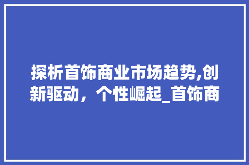 探析首饰商业市场趋势,创新驱动,个性崛起_首饰商业市场趋势分析报告 探析首饰商业市场趋势,创新驱动,个性崛起_首饰商业市场趋势分析报告