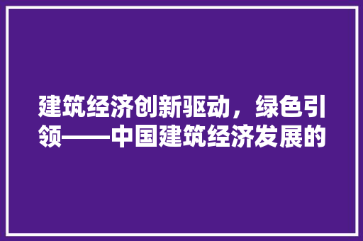 建筑经济创新驱动,绿色引领——中国建筑经济发展的新篇章 建筑经济创新驱动,绿色引领——中国建筑经济发展的新篇章