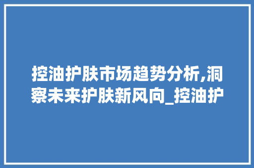 控油护肤市场趋势分析,洞察未来护肤新风向_控油护肤市场趋势图 控油护肤市场趋势分析,洞察未来护肤新风向_控油护肤市场趋势图