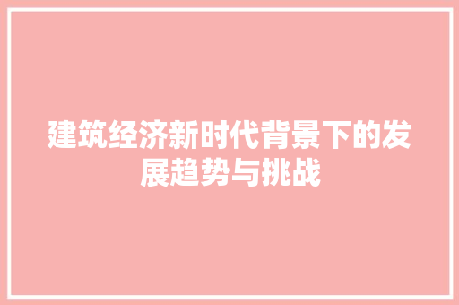 建筑经济新时代背景下的发展趋势与挑战 建筑经济新时代背景下的发展趋势与挑战