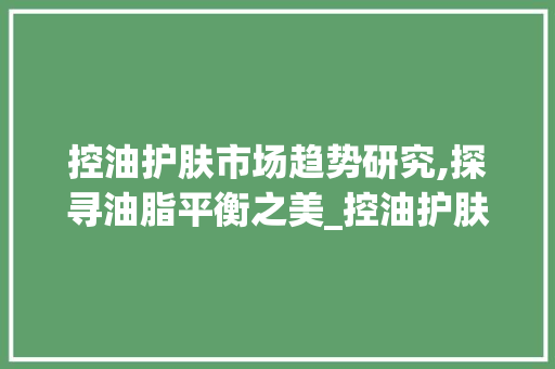 控油护肤市场趋势研究,探寻油脂平衡之美_控油护肤市场趋势研究 控油护肤市场趋势研究,探寻油脂平衡之美_控油护肤市场趋势研究