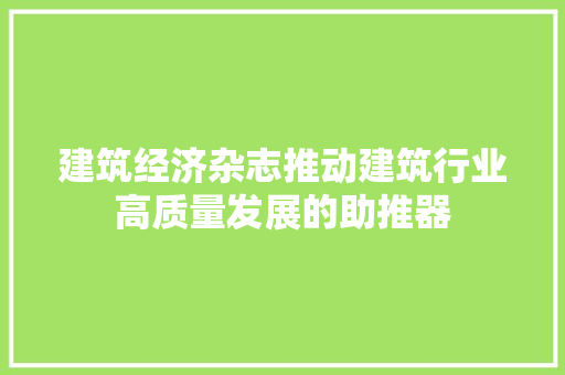 建筑经济杂志推动建筑行业高质量发展的助推器 建筑经济杂志推动建筑行业高质量发展的助推器