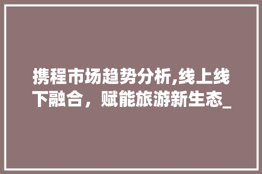 携程市场趋势分析,线上线下融合,赋能旅游新生态_携程市场趋势 携程市场趋势分析,线上线下融合,赋能旅游新生态_携程市场趋势