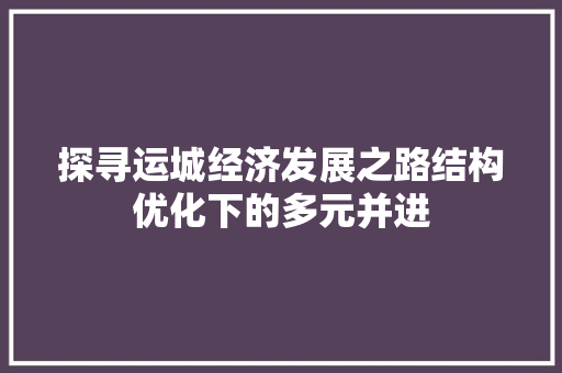探寻运城经济发展之路结构优化下的多元并进 探寻运城经济发展之路结构优化下的多元并进