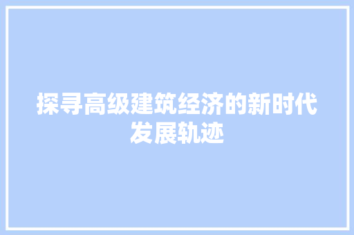 探寻高级建筑经济的新时代发展轨迹 探寻高级建筑经济的新时代发展轨迹