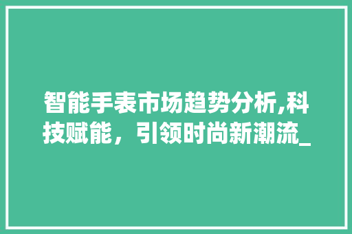 智能手表市场趋势分析,科技赋能,引领时尚新潮流_智能手表市场趋势分析图 智能手表市场趋势分析,科技赋能,引领时尚新潮流_智能手表市场趋势分析图