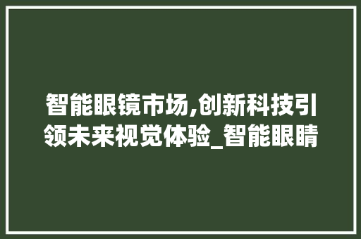 智能眼镜市场,创新科技引领未来视觉体验_智能眼睛市场趋势 智能眼镜市场,创新科技引领未来视觉体验_智能眼睛市场趋势