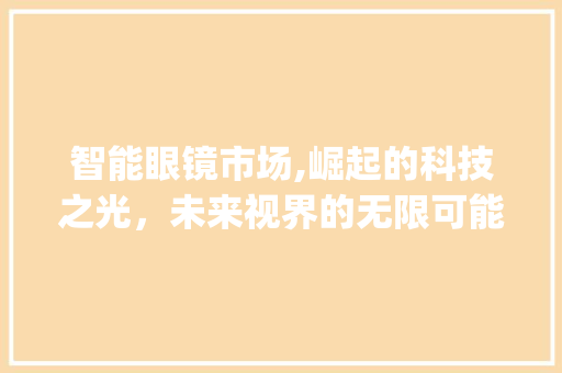 智能眼镜市场,崛起的科技之光,未来视界的无限可能_智能眼镜市场趋势图 智能眼镜市场,崛起的科技之光,未来视界的无限可能_智能眼镜市场趋势图