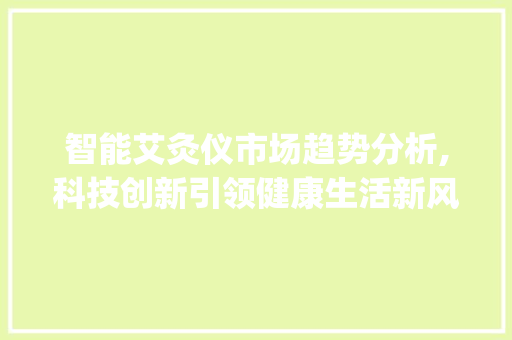 智能艾灸仪市场趋势分析,科技创新引领健康生活新风尚_智能艾灸仪的市场趋势如何