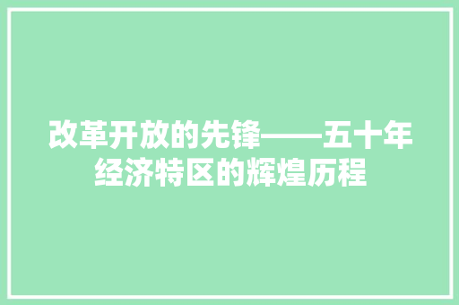 改革开放的先锋——五十年经济特区的辉煌历程 改革开放的先锋——五十年经济特区的辉煌历程