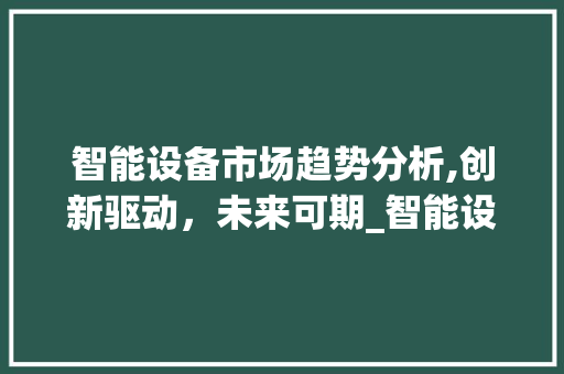 智能设备市场趋势分析,创新驱动,未来可期_智能设备的市场趋势 智能设备市场趋势分析,创新驱动,未来可期_智能设备的市场趋势