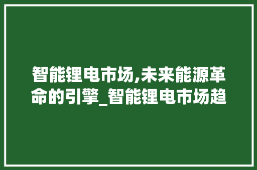 智能锂电市场,未来能源革命的引擎_智能锂电市场趋势图 智能锂电市场,未来能源革命的引擎_智能锂电市场趋势图