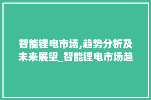 智能锂电市场,趋势分析及未来展望_智能锂电市场趋势分析 智能锂电市场,趋势分析及未来展望_智能锂电市场趋势分析
