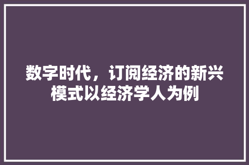 数字时代,订阅经济的新兴模式以经济学人为例 数字时代,订阅经济的新兴模式以经济学人为例