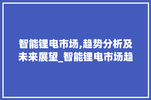 智能锂电市场,趋势分析及未来展望_智能锂电市场趋势如何 智能锂电市场,趋势分析及未来展望_智能锂电市场趋势如何