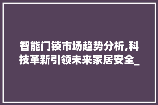 智能门锁市场趋势分析,科技革新引领未来家居安全_智能门锁市场趋势进行分析 智能门锁市场趋势分析,科技革新引领未来家居安全_智能门锁市场趋势进行分析