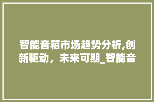 智能音箱市场趋势分析,创新驱动,未来可期_智能音箱市场趋势分析 智能音箱市场趋势分析,创新驱动,未来可期_智能音箱市场趋势分析