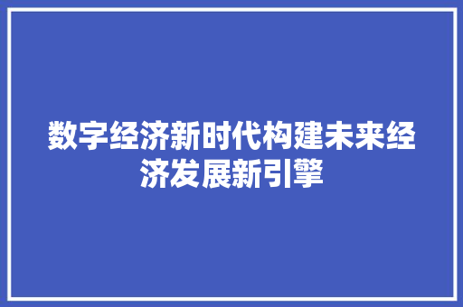 数字经济新时代构建未来经济发展新引擎 数字经济新时代构建未来经济发展新引擎