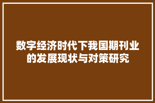 数字经济时代下我国期刊业的发展现状与对策研究 数字经济时代下我国期刊业的发展现状与对策研究