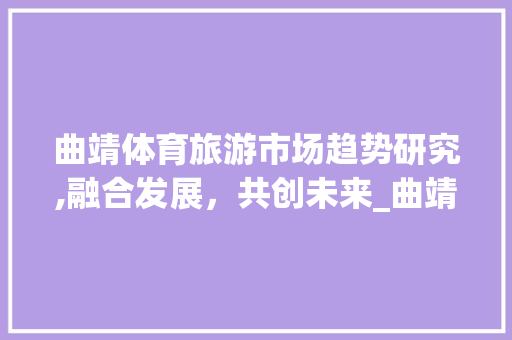 曲靖体育旅游市场趋势研究,融合发展,共创未来_曲靖体育旅游市场趋势研究 曲靖体育旅游市场趋势研究,融合发展,共创未来_曲靖体育旅游市场趋势研究