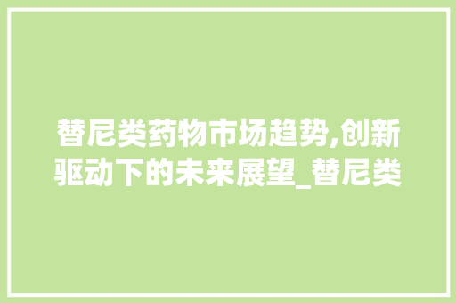 替尼类药物市场趋势,创新驱动下的未来展望_替尼类药物市场趋势 替尼类药物市场趋势,创新驱动下的未来展望_替尼类药物市场趋势