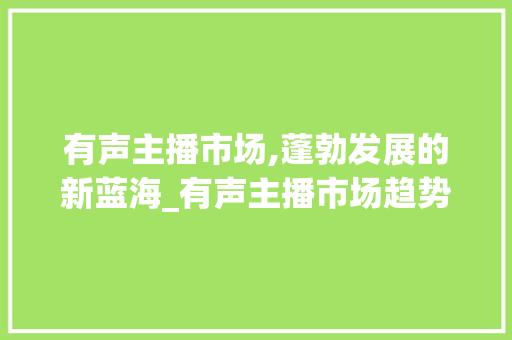 有声主播市场,蓬勃发展的新蓝海_有声主播市场趋势图 有声主播市场,蓬勃发展的新蓝海_有声主播市场趋势图