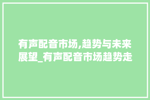有声配音市场,趋势与未来展望_有声配音市场趋势走势分析 有声配音市场,趋势与未来展望_有声配音市场趋势走势分析