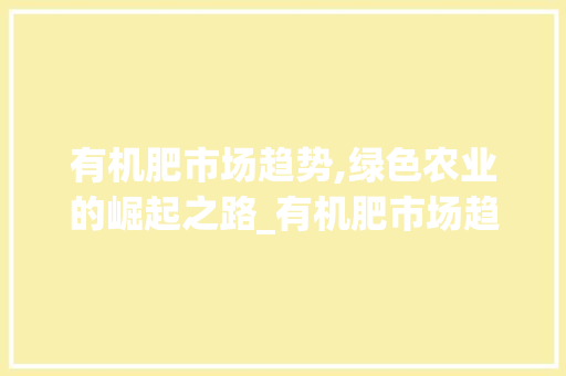 有机肥市场趋势,绿色农业的崛起之路_有机肥市场趋势 有机肥市场趋势,绿色农业的崛起之路_有机肥市场趋势