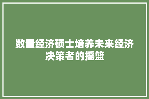 数量经济硕士培养未来经济决策者的摇篮 数量经济硕士培养未来经济决策者的摇篮