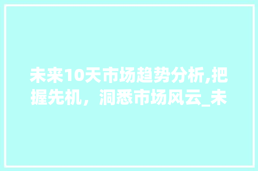 未来10天市场趋势分析,把握先机,洞悉市场风云_未来10天市场趋势分析 未来10天市场趋势分析,把握先机,洞悉市场风云_未来10天市场趋势分析