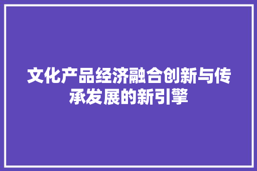 文化产品经济融合创新与传承发展的新引擎 文化产品经济融合创新与传承发展的新引擎
