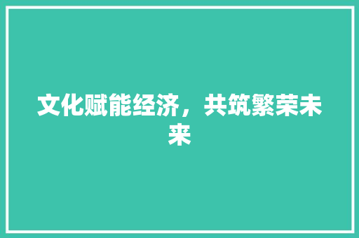 文化赋能经济,共筑繁荣未来 文化赋能经济,共筑繁荣未来