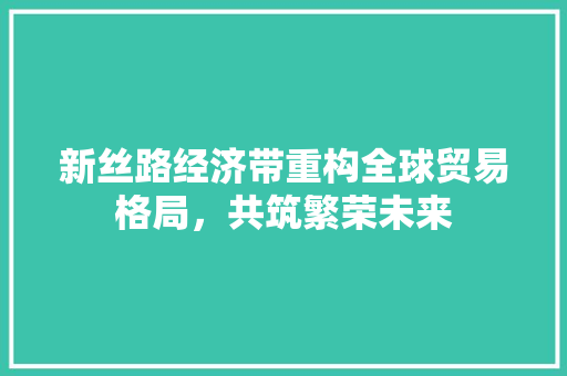 新丝路经济带重构全球贸易格局,共筑繁荣未来 新丝路经济带重构全球贸易格局,共筑繁荣未来