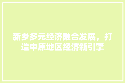 新乡多元经济融合发展,打造中原地区经济新引擎 新乡多元经济融合发展,打造中原地区经济新引擎