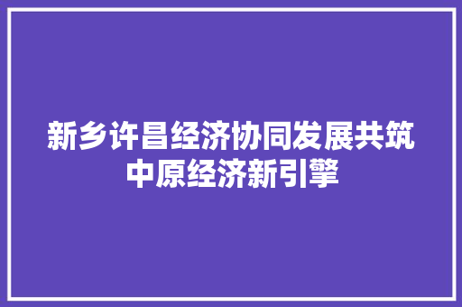 新乡许昌经济协同发展共筑中原经济新引擎 新乡许昌经济协同发展共筑中原经济新引擎