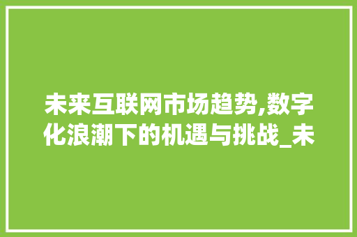 未来互联网市场趋势,数字化浪潮下的机遇与挑战_未来互联网市场趋势如何 未来互联网市场趋势,数字化浪潮下的机遇与挑战_未来互联网市场趋势如何
