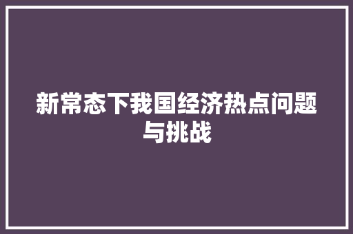 新常态下我国经济热点问题与挑战 新常态下我国经济热点问题与挑战