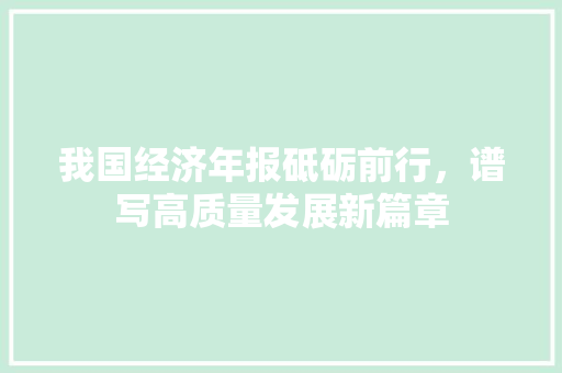 我国经济年报砥砺前行,谱写高质量发展新篇章 我国经济年报砥砺前行,谱写高质量发展新篇章