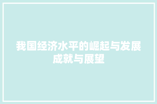 我国经济水平的崛起与发展成就与展望 我国经济水平的崛起与发展成就与展望