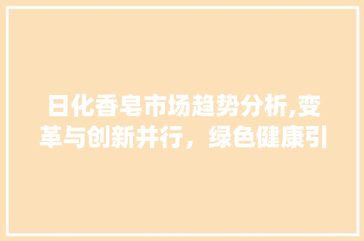 日化香皂市场趋势分析,变革与创新并行,绿色健康引领潮流_日化香皂市场趋势分析 日化香皂市场趋势分析,变革与创新并行,绿色健康引领潮流_日化香皂市场趋势分析