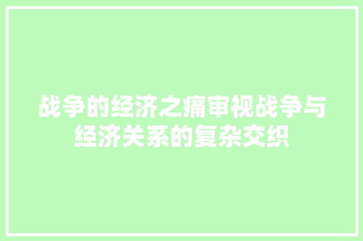 战争的经济之痛审视战争与经济关系的复杂交织 战争的经济之痛审视战争与经济关系的复杂交织