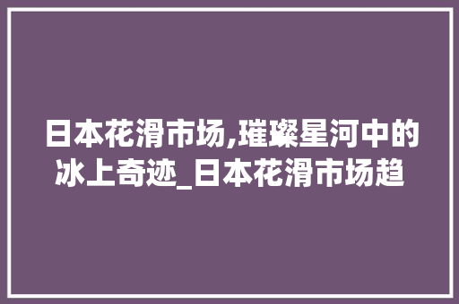 日本花滑市场,璀璨星河中的冰上奇迹_日本花滑市场趋势 日本花滑市场,璀璨星河中的冰上奇迹_日本花滑市场趋势