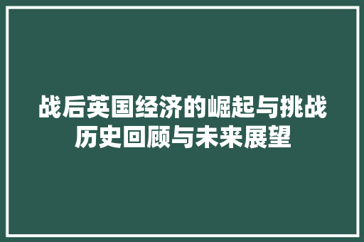 战后英国经济的崛起与挑战历史回顾与未来展望 战后英国经济的崛起与挑战历史回顾与未来展望