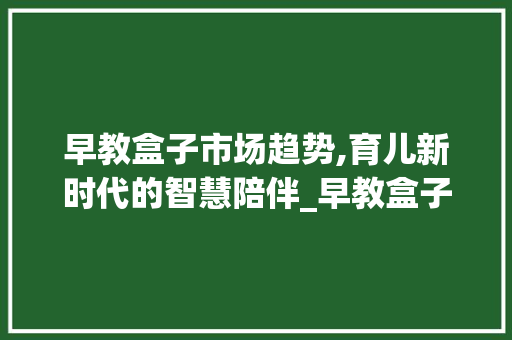 早教盒子市场趋势,育儿新时代的智慧陪伴_早教盒子市场趋势 早教盒子市场趋势,育儿新时代的智慧陪伴_早教盒子市场趋势