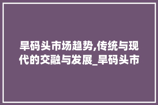 旱码头市场趋势,传统与现代的交融与发展_旱码头市场趋势 旱码头市场趋势,传统与现代的交融与发展_旱码头市场趋势