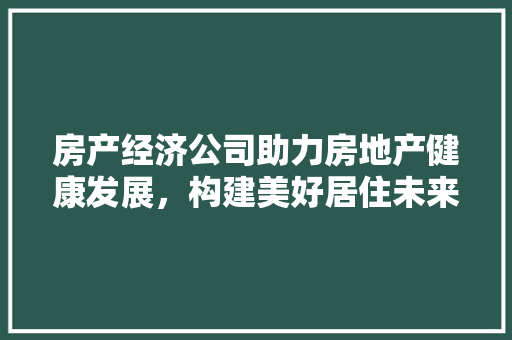 房产经济公司助力房地产健康发展,构建美好居住未来 房产经济公司助力房地产健康发展,构建美好居住未来