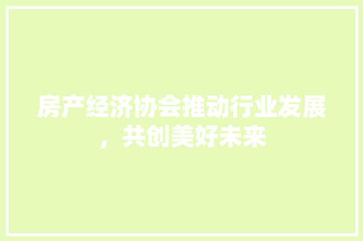 房产经济协会推动行业发展,共创美好未来 房产经济协会推动行业发展,共创美好未来