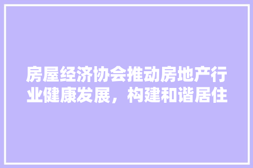 房屋经济协会推动房地产行业健康发展,构建和谐居住环境 房屋经济协会推动房地产行业健康发展,构建和谐居住环境