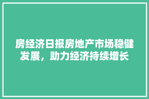 房经济日报房地产市场稳健发展,助力经济持续增长 房经济日报房地产市场稳健发展,助力经济持续增长