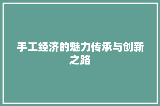 手工经济的魅力传承与创新之路 手工经济的魅力传承与创新之路